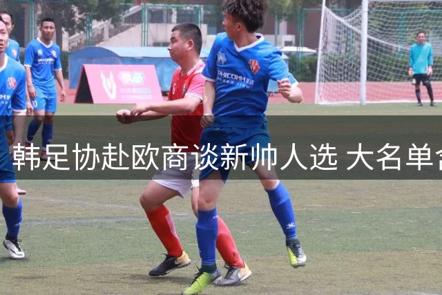 韩足协赴欧商谈新帅人选 大名单含多位欧洲知名教头